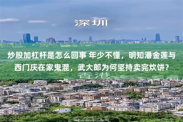 炒股加杠杆是怎么回事 年少不懂，明知潘金莲与西门庆在家鬼混，武大郎为何坚持卖完炊饼？