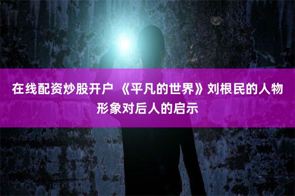 在线配资炒股开户 《平凡的世界》刘根民的人物形象对后人的启示