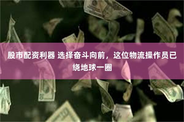 股市配资利器 选择奋斗向前，这位物流操作员已绕地球一圈