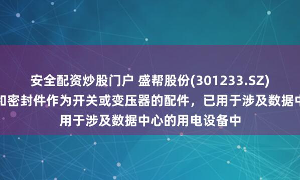 安全配资炒股门户 盛帮股份(301233.SZ)：生产的绝缘件和密封件作为开关或变压器的配件，已用于涉及数据中心的用电设备中