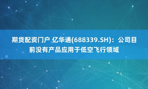 期货配资门户 亿华通(688339.SH)：公司目前没有产品应用于低空飞行领域