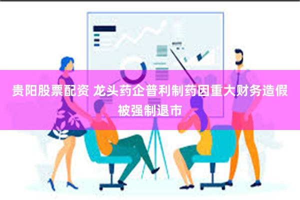 贵阳股票配资 龙头药企普利制药因重大财务造假被强制退市