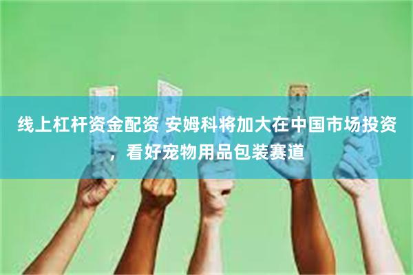 线上杠杆资金配资 安姆科将加大在中国市场投资，看好宠物用品包装赛道