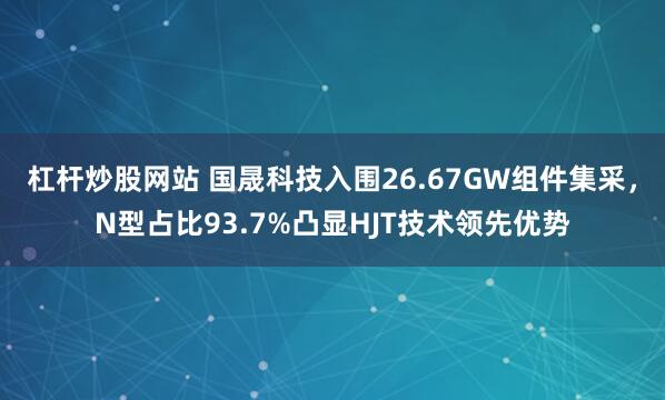 杠杆炒股网站 国晟科技入围26.67GW组件集采，N型占比93.7%凸显HJT技术领先优势