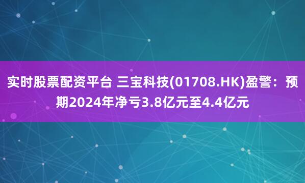 实时股票配资平台 三宝科技(01708.HK)盈警：预期2024年净亏3.8亿元至4.4亿元