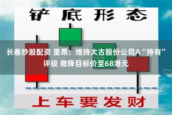 长春炒股配资 里昂：维持太古股份公司A“持有”评级 微降目标价至68港元