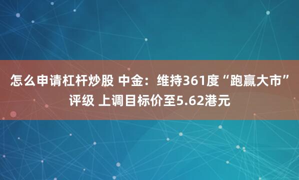 怎么申请杠杆炒股 中金：维持361度“跑赢大市”评级 上调目标价至5.62港元