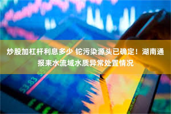 炒股加杠杆利息多少 铊污染源头已确定！湖南通报耒水流域水质异常处置情况