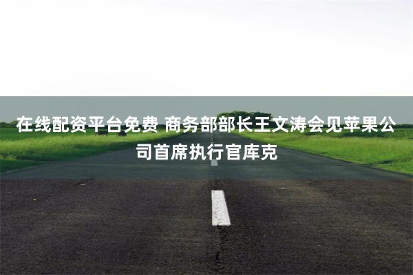 在线配资平台免费 商务部部长王文涛会见苹果公司首席执行官库克