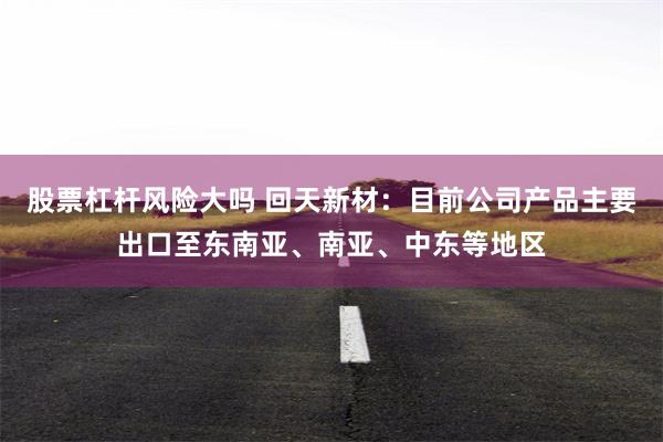 股票杠杆风险大吗 回天新材：目前公司产品主要出口至东南亚、南亚、中东等地区