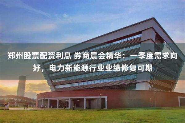郑州股票配资利息 券商晨会精华：一季度需求向好，电力新能源行业业绩修复可期