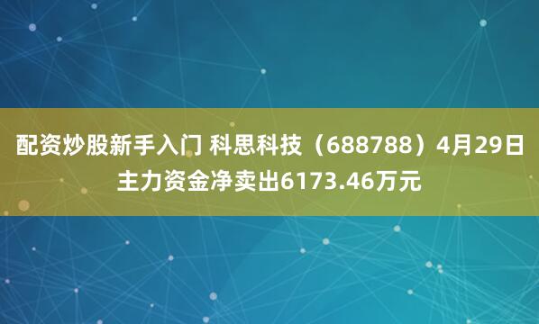 配资炒股新手入门 科思科技（688788）4月29日主力资金净卖出6173.46万元