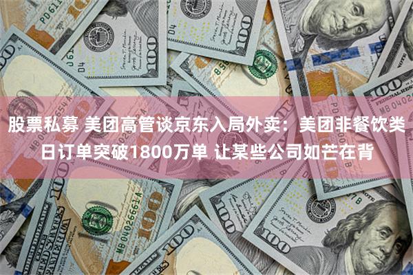 股票私募 美团高管谈京东入局外卖：美团非餐饮类日订单突破1800万单 让某些公司如芒在背