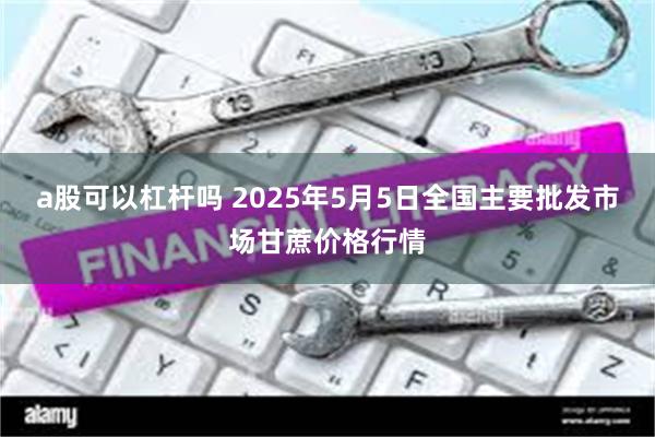 a股可以杠杆吗 2025年5月5日全国主要批发市场甘蔗价格行情