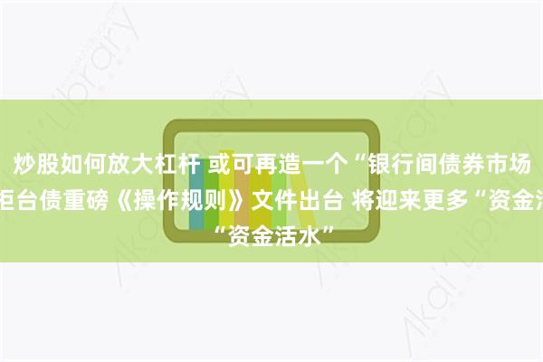 炒股如何放大杠杆 或可再造一个“银行间债券市场”！柜台债重磅《操作规则》文件出台 将迎来更多“资金活水”