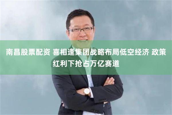南昌股票配资 喜相逢集团战略布局低空经济 政策红利下抢占万亿赛道