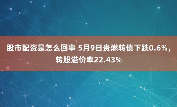 股市配资是怎么回事 5月9日贵燃转债下跌0.6%，转股溢价率22.43%