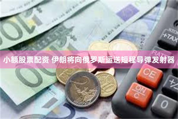 小额股票配资 伊朗将向俄罗斯运送短程导弹发射器