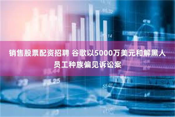 销售股票配资招聘 谷歌以5000万美元和解黑人员工种族偏见诉讼案