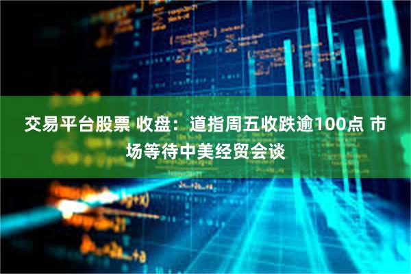 交易平台股票 收盘：道指周五收跌逾100点 市场等待中美经贸会谈