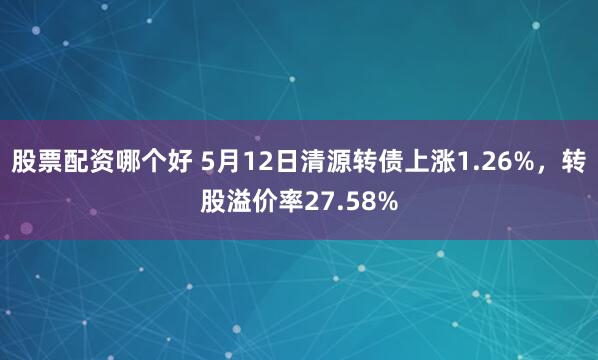股票配资哪个好 5月12日清源转债上涨1.26%，转股溢价率27.58%