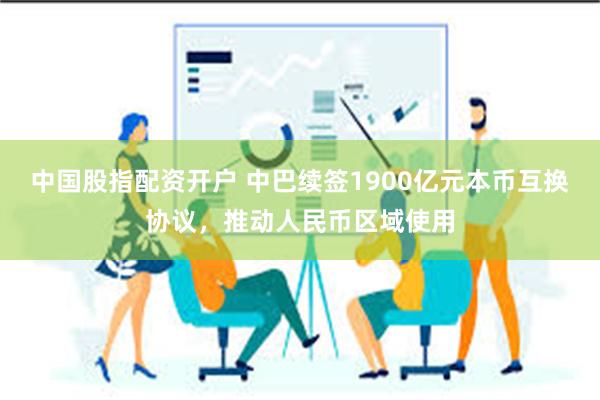 中国股指配资开户 中巴续签1900亿元本币互换协议，推动人民币区域使用