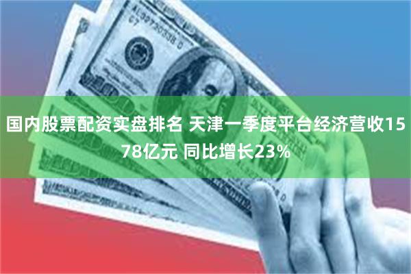 国内股票配资实盘排名 天津一季度平台经济营收1578亿元 同比增长23%