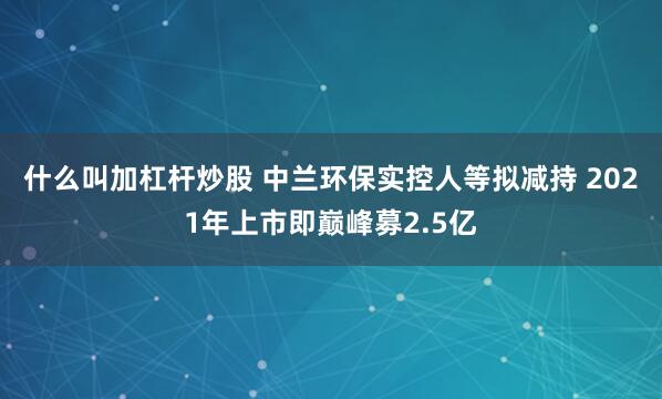 什么叫加杠杆炒股 中兰环保实控人等拟减持 2021年上市即巅峰募2.5亿