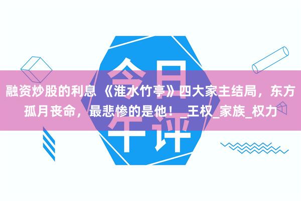 融资炒股的利息 《淮水竹亭》四大家主结局，东方孤月丧命，最悲惨的是他！_王权_家族_权力