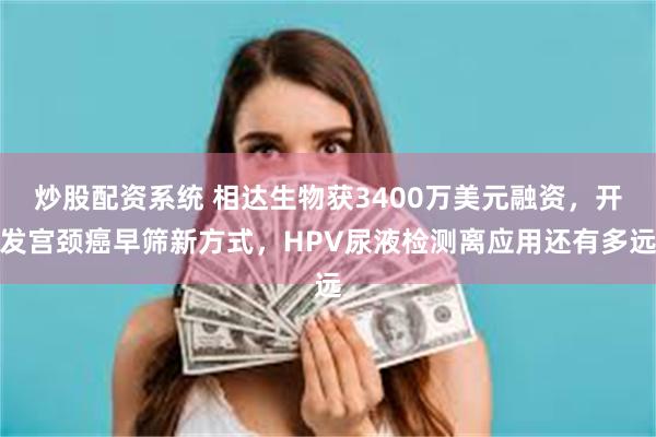 炒股配资系统 相达生物获3400万美元融资，开发宫颈癌早筛新方式，HPV尿液检测离应用还有多远