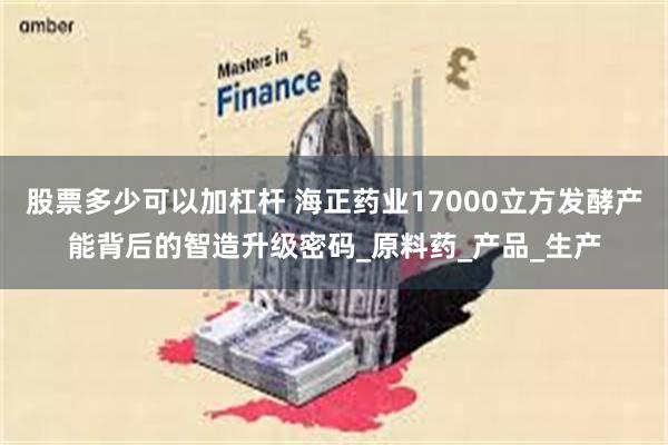 股票多少可以加杠杆 海正药业17000立方发酵产能背后的智造升级密码_原料药_产品_生产