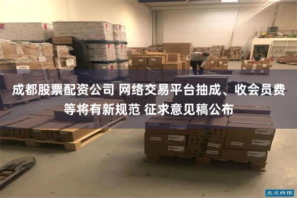 成都股票配资公司 网络交易平台抽成、收会员费等将有新规范 征求意见稿公布