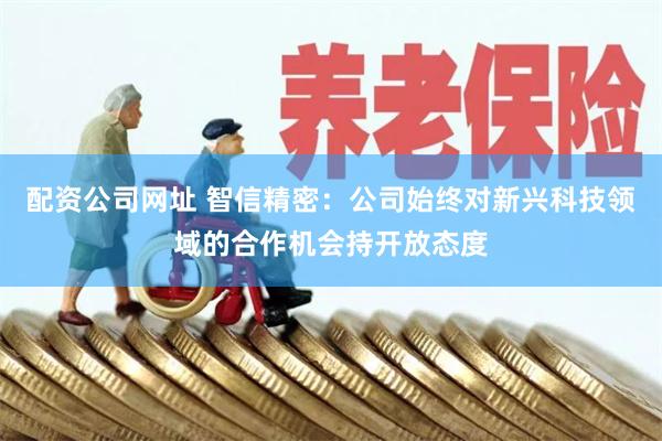 配资公司网址 智信精密：公司始终对新兴科技领域的合作机会持开放态度