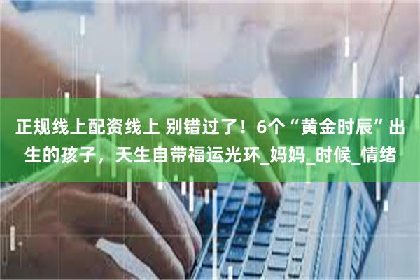 正规线上配资线上 别错过了！6个“黄金时辰”出生的孩子，天生自带福运光环_妈妈_时候_情绪