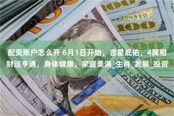 配资账户怎么开 6月1日开始，吉星庇佑，4属相财运亨通，身体健康，家庭美满_生肖_发展_投资