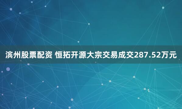 滨州股票配资 恒拓开源大宗交易成交287.52万元