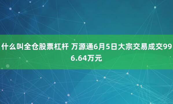 什么叫全仓股票杠杆 万源通6月5日大宗交易成交996.64万元
