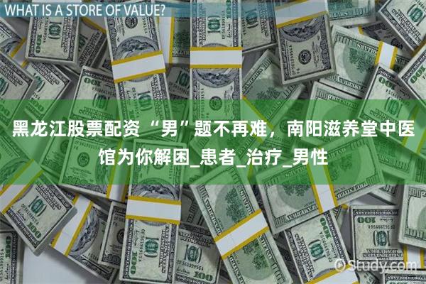 黑龙江股票配资 “男”题不再难，南阳滋养堂中医馆为你解困_患者_治疗_男性