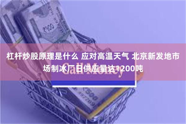 杠杆炒股原理是什么 应对高温天气 北京新发地市场制冰厂日供应量达1200吨