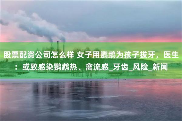 股票配资公司怎么样 女子用鹦鹉为孩子拔牙，医生：或致感染鹦鹉热、禽流感_牙齿_风险_新闻