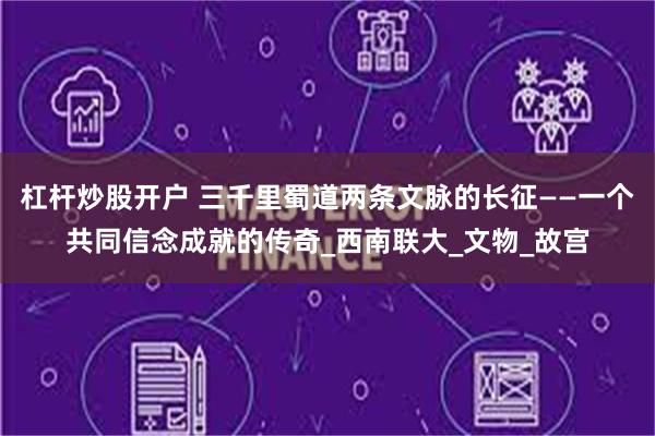 杠杆炒股开户 三千里蜀道两条文脉的长征——一个共同信念成就的传奇_西南联大_文物_故宫