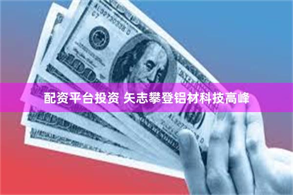 配资平台投资 矢志攀登铝材科技高峰