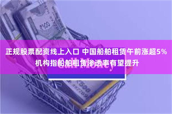 正规股票配资线上入口 中国船舶租赁午前涨超5% 机构指船舶租赁渗透率有望提升