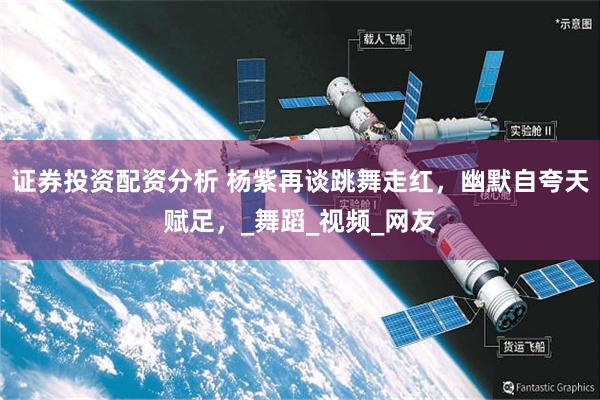 证券投资配资分析 杨紫再谈跳舞走红，幽默自夸天赋足，_舞蹈_视频_网友