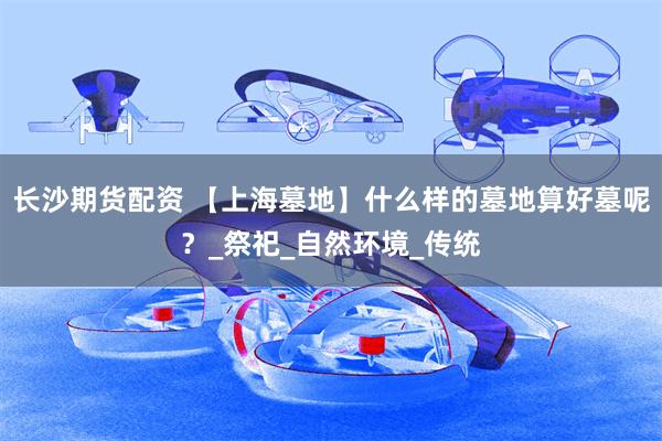 长沙期货配资 【上海墓地】什么样的墓地算好墓呢？_祭祀_自然环境_传统