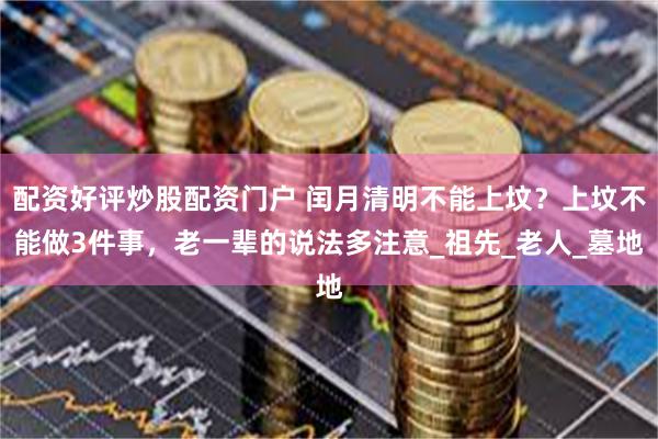 配资好评炒股配资门户 闰月清明不能上坟？上坟不能做3件事，老一辈的说法多注意_祖先_老人_墓地