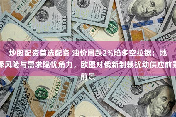 炒股配资首选配资 油价周跌2%陷多空拉锯：地缘风险与需求隐忧角力，欧盟对俄新制裁扰动供应前景