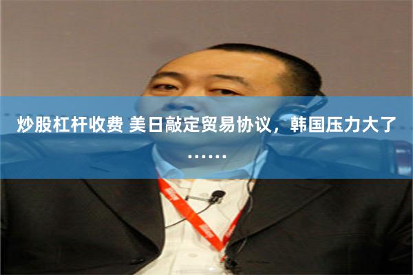 炒股杠杆收费 美日敲定贸易协议，韩国压力大了……