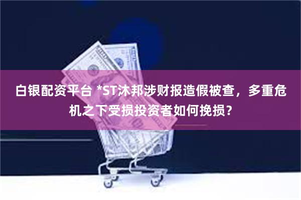 白银配资平台 *ST沐邦涉财报造假被查，多重危机之下受损投资者如何挽损？