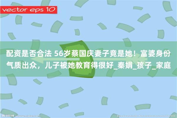 配资是否合法 56岁蔡国庆妻子竟是她！富婆身份气质出众，儿子被她教育得很好_秦娟_孩子_家庭